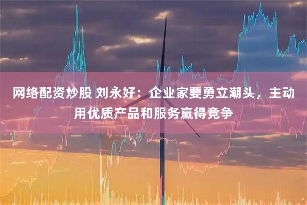 网络配资炒股 刘永好：企业家要勇立潮头，主动用优质产品和服务赢得竞争