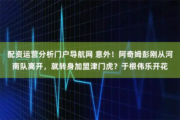 配资运营分析门户导航网 意外！阿奇姆彭刚从河南队离开，就转身加盟津门虎？于根伟乐开花