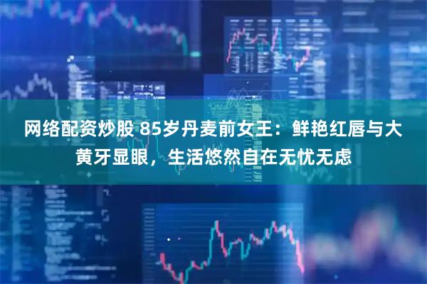 网络配资炒股 85岁丹麦前女王：鲜艳红唇与大黄牙显眼，生活悠然自在无忧无虑