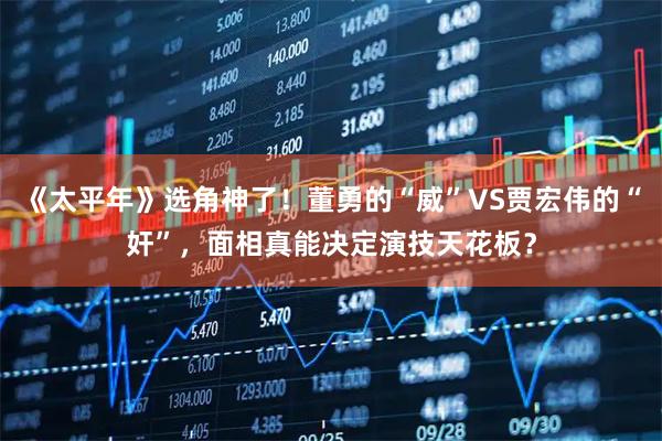 《太平年》选角神了！董勇的“威”VS贾宏伟的“奸”，面相真能决定演技天花板？