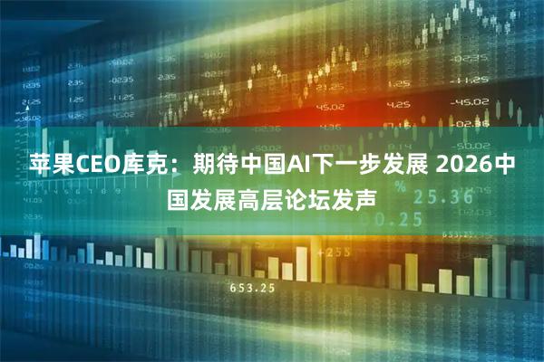 苹果CEO库克：期待中国AI下一步发展 2026中国发展高层论坛发声